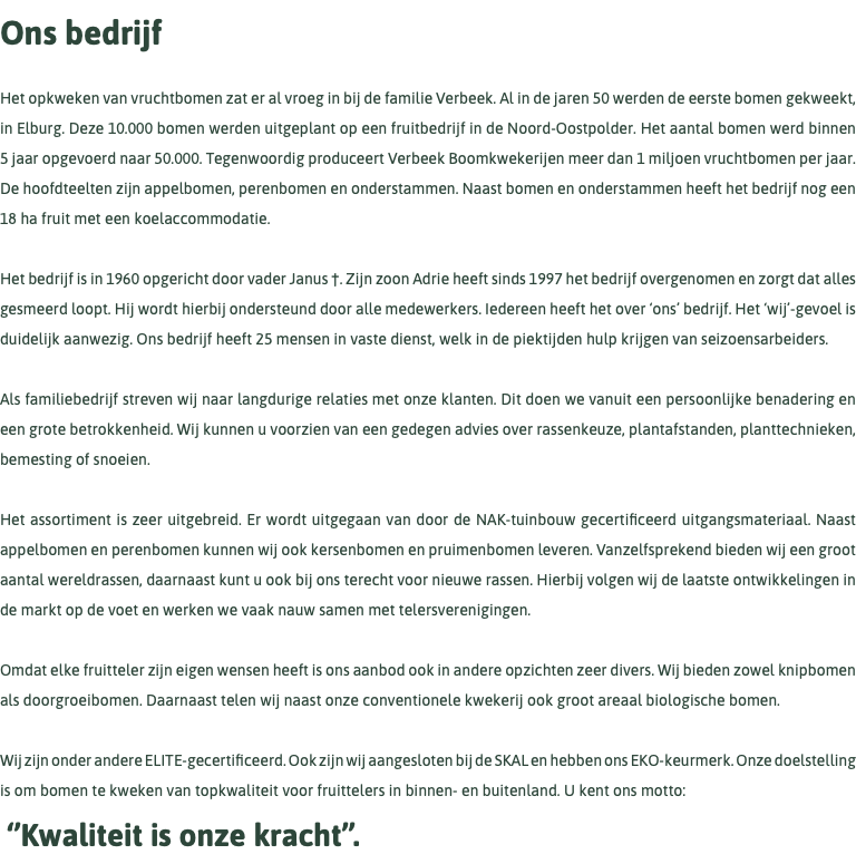 Ons bedrijf Het opkweken van vruchtbomen zat er al vroeg in bij de familie Verbeek. Al in de jaren 50 werden de eerste bomen gekweekt, in Elburg. Deze 10.000 bomen werden uitgeplant op een fruitbedrijf in de Noord-Oostpolder. Het aantal bomen werd binnen 5 jaar opgevoerd naar 50.000. Tegenwoordig produceert Verbeek Boomkwekerijen meer dan 1 miljoen vruchtbomen per jaar. De hoofdteelten zijn appelbomen, perenbomen en onderstammen. Naast bomen en onderstammen heeft het bedrijf nog een 18 ha fruit met een koelaccommodatie. Het bedrijf is in 1960 opgericht door vader Janus †. Zijn zoon Adrie heeft sinds 1997 het bedrijf overgenomen en zorgt dat alles gesmeerd loopt. Hij wordt hierbij ondersteund door alle medewerkers. Iedereen heeft het over ‘ons’ bedrijf. Het ‘wij’-gevoel is duidelijk aanwezig. Ons bedrijf heeft 25 mensen in vaste dienst, welk in de piektijden hulp krijgen van seizoensarbeiders. Als familiebedrijf streven wij naar langdurige relaties met onze klanten. Dit doen we vanuit een persoonlijke benadering en een grote betrokkenheid. Wij kunnen u voorzien van een gedegen advies over rassenkeuze, plantafstanden, planttechnieken, bemesting of snoeien. Het assortiment is zeer uitgebreid. Er wordt uitgegaan van door de NAK-tuinbouw gecertificeerd uitgangsmateriaal. Naast appelbomen en perenbomen kunnen wij ook kersenbomen en pruimenbomen leveren. Vanzelfsprekend bieden wij een groot aantal wereldrassen, daarnaast kunt u ook bij ons terecht voor nieuwe rassen. Hierbij volgen wij de laatste ontwikkelingen in de markt op de voet en werken we vaak nauw samen met telersverenigingen. Omdat elke fruitteler zijn eigen wensen heeft is ons aanbod ook in andere opzichten zeer divers. Wij bieden zowel knipbomen als doorgroeibomen. Daarnaast telen wij naast onze conventionele kwekerij ook groot areaal biologische bomen. Wij zijn onder andere ELITE-gecertificeerd. Ook zijn wij aangesloten bij de SKAL en hebben ons EKO-keurmerk. Onze doelstelling is om bomen te kweken van topkwaliteit voor fruittelers in binnen- en buitenland. U kent ons motto: ‘’Kwaliteit is onze kracht’’. 