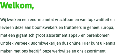 Welkom, Wij kweken een enorm aantal vruchtbomen van topkwaliteit en leveren deze aan boomkwekers en fruittelers in geheel Europa, met een gigantisch groot assortiment appel- en perenbomen. Ontdek Verbeek Boomkwekerijen dus online. Hier kunt u kennis maken met ons bedrijf, onze werkwijze en ons assortiment.